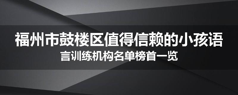 福州市鼓楼区值得信赖的小孩语言训练机构名单榜首一览