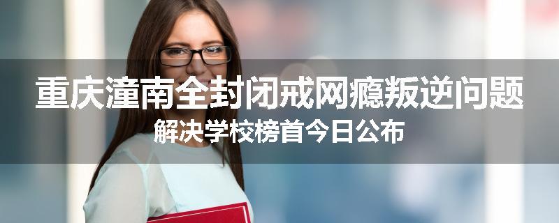 重庆潼南全封闭戒网瘾叛逆问题解决学校榜首今日公布