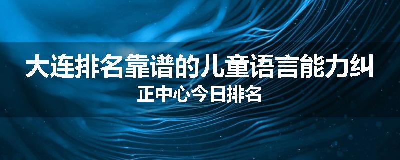 大连排名靠谱的儿童语言能力纠正中心今日排名