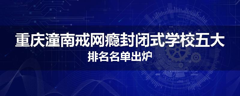 重庆潼南戒网瘾封闭式学校五大排名名单出炉
