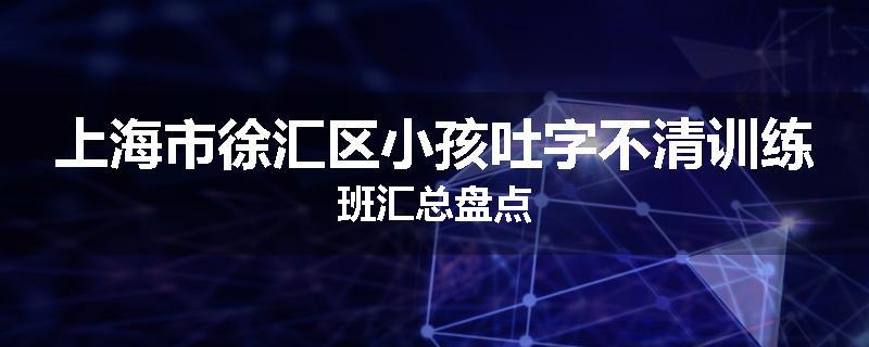 上海市徐汇区小孩吐字不清训练班汇总盘点