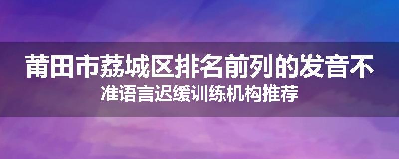 莆田市荔城区排名前列的发音不准语言迟缓训练机构推荐