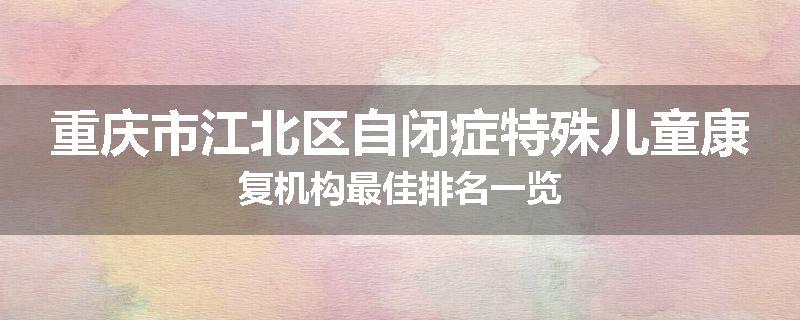 重庆市江北区自闭症特殊儿童康复机构最佳排名一览