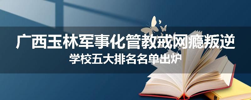 广西玉林军事化管教戒网瘾叛逆学校五大排名名单出炉