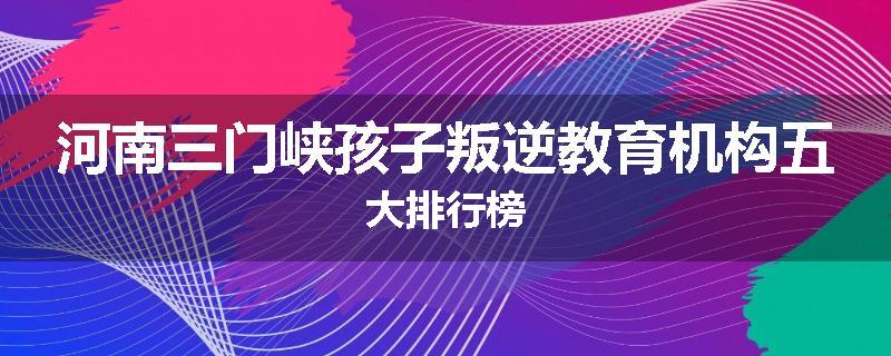河南三门峡孩子叛逆教育机构五大排行榜