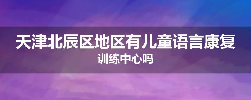 天津北辰区地区有儿童语言康复训练中心吗