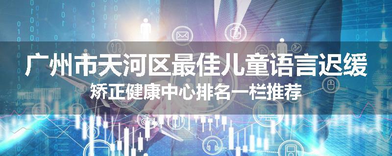 广州市天河区最佳儿童语言迟缓矫正健康中心排名一栏推荐