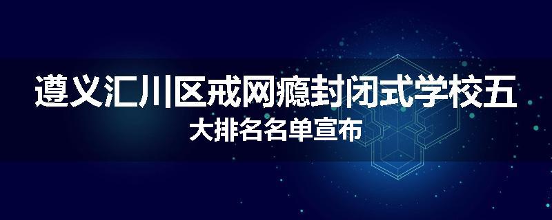 遵义汇川区戒网瘾封闭式学校五大排名名单宣布