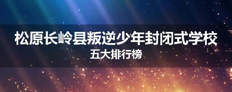 松原长岭县叛逆少年封闭式学校五大排行榜