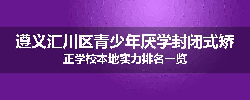 遵义汇川区青少年厌学封闭式矫正学校本地实力排名一览