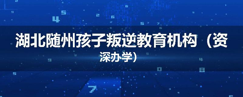 湖北随州孩子叛逆教育机构（资深办学）