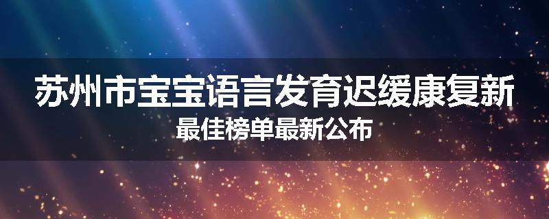 苏州市宝宝语言发育迟缓康复新最佳榜单最新公布