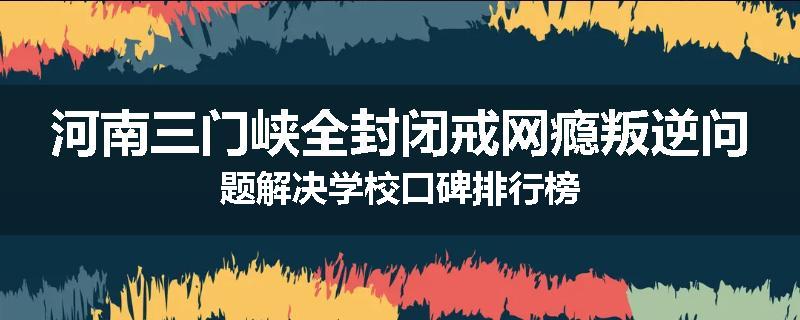 河南三门峡全封闭戒网瘾叛逆问题解决学校口碑排行榜