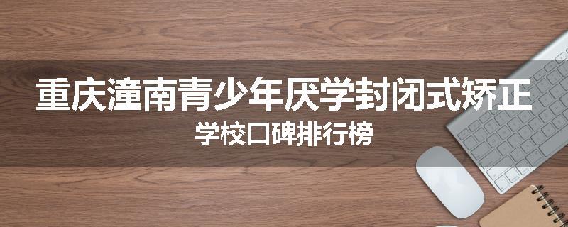 重庆潼南青少年厌学封闭式矫正学校口碑排行榜