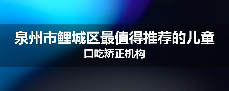 泉州市鲤城区最值得推荐的儿童口吃矫正机构