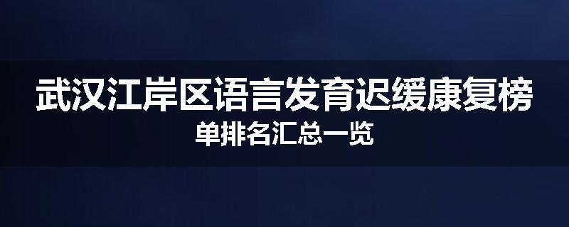 武汉江岸区语言发育迟缓康复榜单排名汇总一览