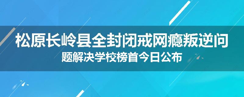 松原长岭县全封闭戒网瘾叛逆问题解决学校榜首今日公布