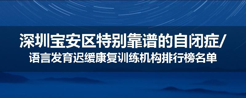 深圳宝安区特别靠谱的自闭症/语言发育迟缓康复训练机构排行榜名单