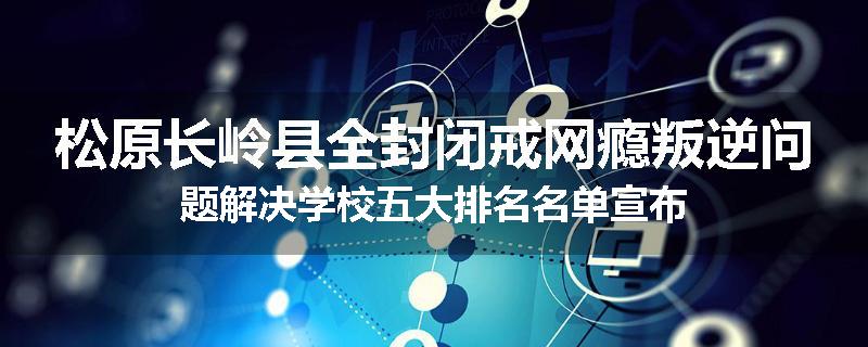 松原长岭县全封闭戒网瘾叛逆问题解决学校五大排名名单宣布