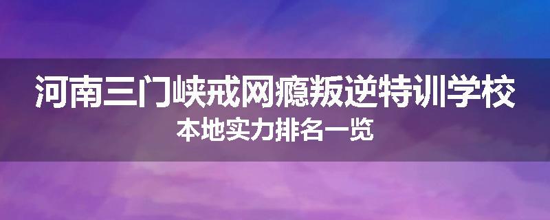河南三门峡戒网瘾叛逆特训学校本地实力排名一览