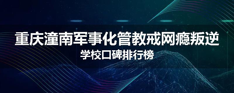重庆潼南军事化管教戒网瘾叛逆学校口碑排行榜
