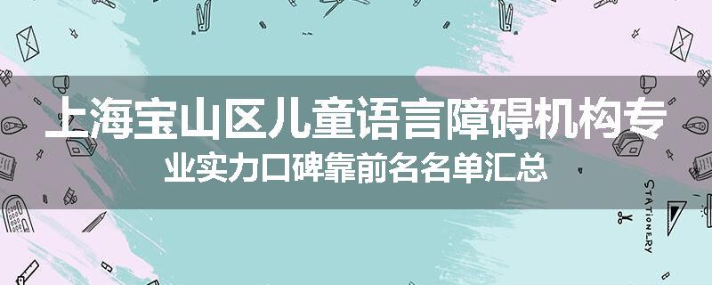 上海宝山区儿童语言障碍机构专业实力口碑靠前名名单汇总