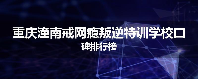 重庆潼南戒网瘾叛逆特训学校口碑排行榜
