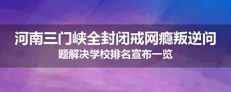 河南三门峡全封闭戒网瘾叛逆问题解决学校排名宣布一览