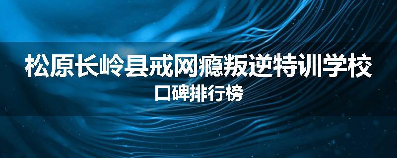 松原长岭县戒网瘾叛逆特训学校口碑排行榜
