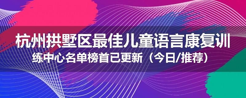 杭州拱墅区最佳儿童语言康复训练中心名单榜首已更新（今日/推荐）