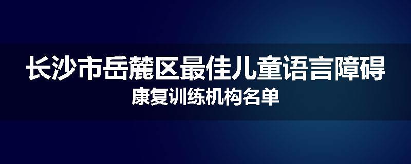 长沙市岳麓区最佳儿童语言障碍康复训练机构名单