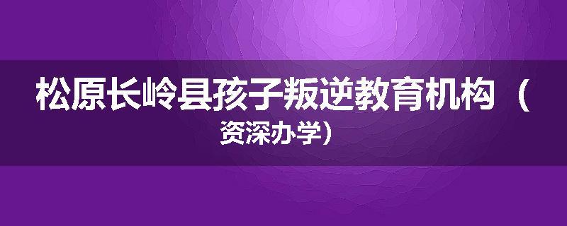 松原长岭县孩子叛逆教育机构（资深办学）