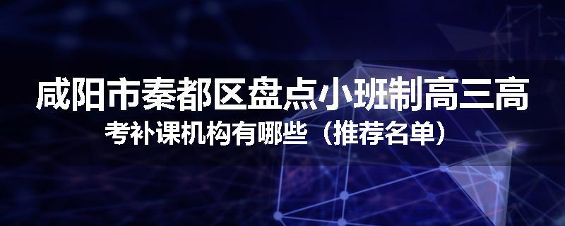 咸阳市秦都区盘点小班制高三高考补课机构有哪些（推荐名单）