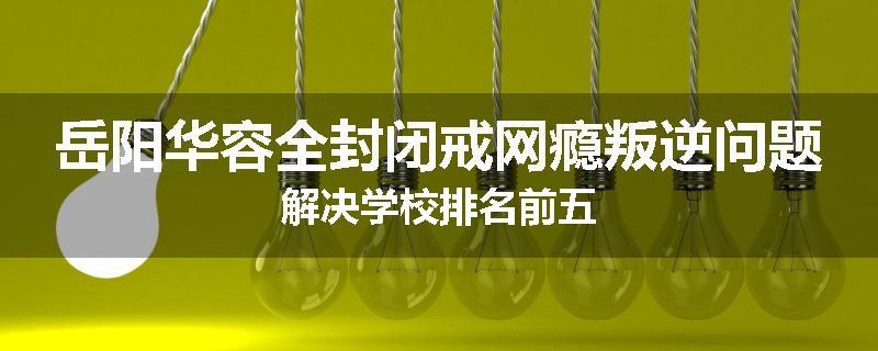 岳阳华容全封闭戒网瘾叛逆问题解决学校排名前五