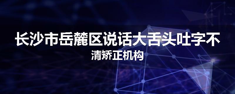 长沙市岳麓区说话大舌头吐字不清矫正机构