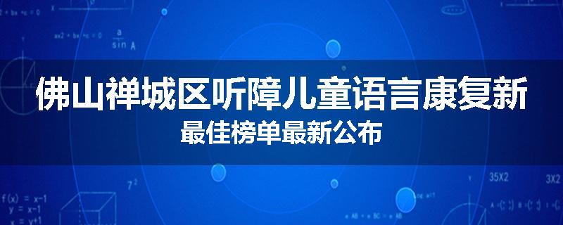 佛山禅城区听障儿童语言康复新最佳榜单最新公布