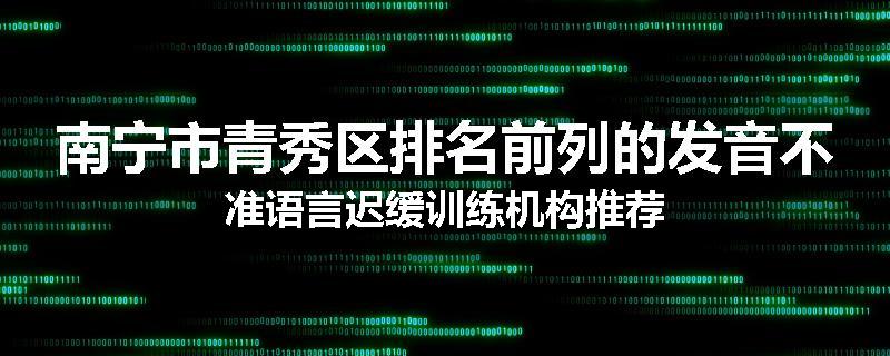 南宁市青秀区排名前列的发音不准语言迟缓训练机构推荐