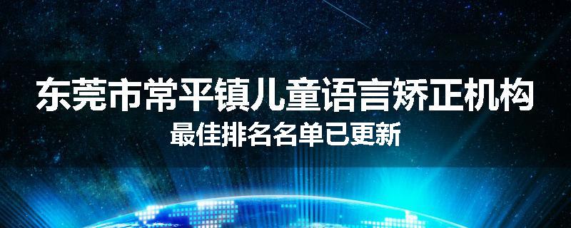 东莞市常平镇儿童语言矫正机构最佳排名名单已更新