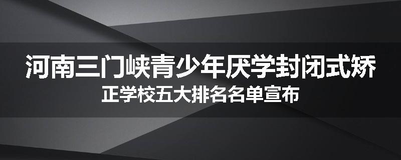 河南三门峡青少年厌学封闭式矫正学校五大排名名单宣布