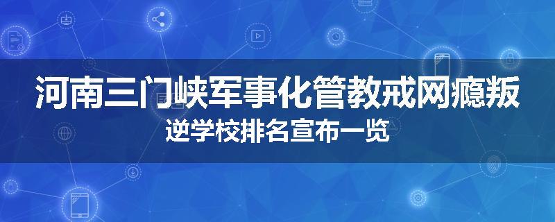 河南三门峡军事化管教戒网瘾叛逆学校排名宣布一览