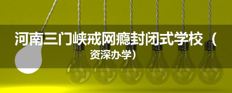 河南三门峡戒网瘾封闭式学校（资深办学）