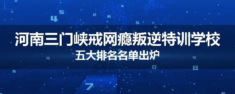 河南三门峡戒网瘾叛逆特训学校五大排名名单出炉