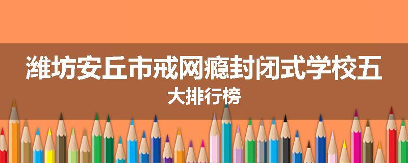 潍坊安丘市戒网瘾封闭式学校五大排行榜