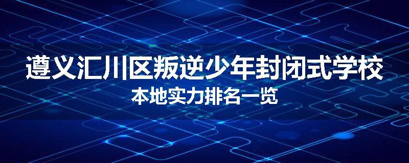 遵义汇川区叛逆少年封闭式学校本地实力排名一览