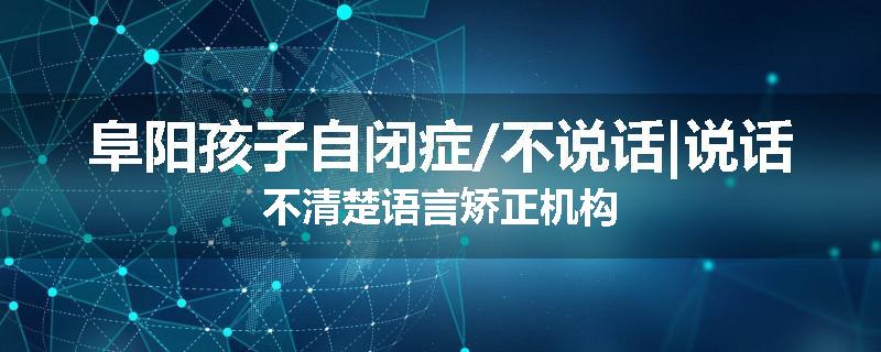 阜阳孩子自闭症/不说话|说话不清楚语言矫正机构