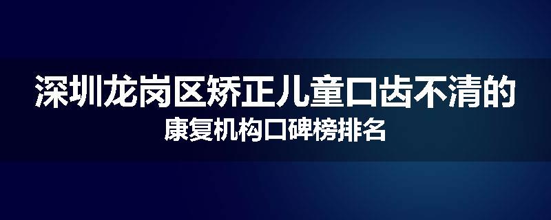 深圳龙岗区矫正儿童口齿不清的康复机构口碑榜排名