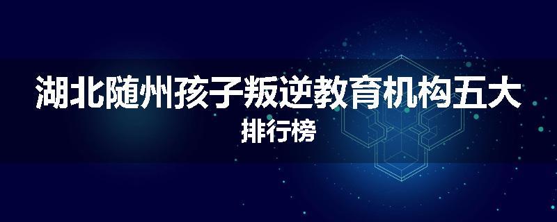 湖北随州孩子叛逆教育机构五大排行榜
