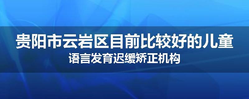 贵阳市云岩区目前比较好的儿童语言发育迟缓矫正机构