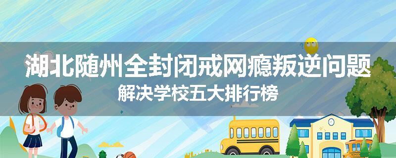 湖北随州全封闭戒网瘾叛逆问题解决学校五大排行榜