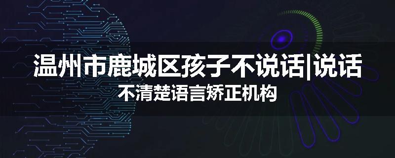 温州市鹿城区孩子不说话|说话不清楚语言矫正机构